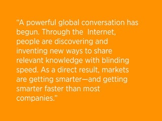 “A powerful global conversation has
begun. Through the  Internet,
people are discovering and
inventing new ways to share
relevant knowledge with blinding
speed. As a direct result, markets
are getting smarter—and getting
smarter faster than most
companies.” 
 