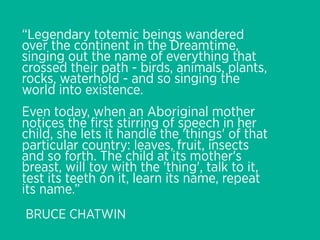 “Legendary totemic beings wandered
over the continent in the Dreamtime,
singing out the name of everything that
crossed their path - birds, animals, plants,
rocks, waterhold - and so singing the
world into existence.
Even today, when an Aboriginal mother
notices the ﬁrst stirring of speech in her
child, she lets it handle the 'things' of that
particular country: leaves, fruit, insects
and so forth. The child at its mother's
breast, will toy with the 'thing', talk to it,
test its teeth on it, learn its name, repeat
its name.”
BRUCE CHATWIN
 