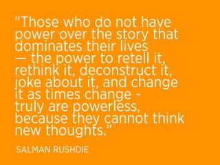 "Those who do not have
power over the story that
dominates their lives
— the power to retell it,
rethink it, deconstruct it,
joke about it, and change
it as times change -
truly are powerless,
because they cannot think
new thoughts.”
SALMAN RUSHDIE
 