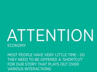 ATTENTION
ECONOMY

MOST PEOPLE HAVE VERY LITTLE TIME - SO
THEY NEED TO BE OFFERED A ‘SHORTCUT’
FOR OUR STORY THAT PLAYS OUT OVER
VARIOUS INTERACTIONS
 