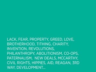 LACK, FEAR, PROPERTY, GREED, LOVE,
BROTHERHOOD, TITHING, CHARITY,
INVENTION, REVOLUTIONS,
PHILANTHROPY, ABOLITIONISM, CO-OPS,
PATERNALISM, NEW DEALS, MCCARTHY,
CIVIL RIGHTS, HIPPIES, AID, REAGAN, 3RD
WAY, DEVELOPMENT...
 