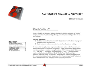 CAN STORIES CHANGE A CULTURE?
                                                                                                                 CRA IG WOR TMANN




                                             What i s “ culture?”

                                             A quick check of the dictionary yields no less than 12 different definitions of “culture,”
                                             ranging across the arts, anthropology, biology, education, and sociology. Here are my
                                             two favorites:

                                             cul • ture [kuhl-cher] i
Table of contents                                1. the behaviors and beliefs characteristic of a particular social, ethnic, or age group:
What is “culture?”…………………….1                         the youth culture; the drug culture.
Do cultures actually change?............2        2. the development or improvement of the mind by education or training.
 Can stories change a culture?..........3
Stories – into the bloodstream...……7
Telling stories verbally……………….7             So it seems fair to say that in an organizational context, culture is the “behaviors and
 Telling stories digitally……………….9           beliefs characteristic of a particular organization.” These behaviors and beliefs emerge
Additional resources………………..13               over time, usually as a result of a strong Founder or CEO’s influence (think “Microsoft,”
 My Thoughts and Ideas……………15
                                             “GE,” and “IBM”), a “near-death” experience (think “AT&T”), a positive customer
                                             reaction to the business model (think “Dell,” “FedEx,” and “McDonalds”), or a
                                             particular work ethic (think “Accenture”). Many company cultures have been shaped
                                             by a combination of these forces. Like a virus, these “behaviors and beliefs” infect every
                                             aspect of the business, from hiring practices to corporate governance.



                                                                                                                                              J
C. WORTMANN / CAN STORIES CHANGE A CULTURE? / © 2007                                                                                 PAGE 1
 