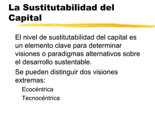 La Sustitutabilidad del
Capital
El nivel de sustitutabilidad del capital es
un elemento clave para determinar
visiones o paradigmas alternativos sobre
el desarrollo sustentable.
Se pueden distinguir dos visiones
extremas:
Ecocéntrica
Tecnocéntrica
 