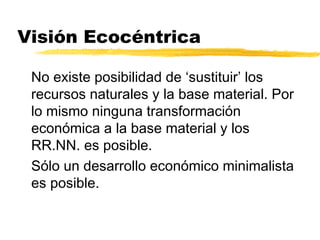 Visión Ecocéntrica
No existe posibilidad de ‘sustituir’ los
recursos naturales y la base material. Por
lo mismo ninguna transformación
económica a la base material y los
RR.NN. es posible.
Sólo un desarrollo económico minimalista
es posible.
 