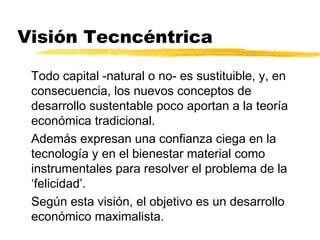 Visión Tecncéntrica
Todo capital -natural o no- es sustituible, y, en
consecuencia, los nuevos conceptos de
desarrollo sustentable poco aportan a la teoría
económica tradicional.
Además expresan una confianza ciega en la
tecnología y en el bienestar material como
instrumentales para resolver el problema de la
‘felicidad’.
Según esta visión, el objetivo es un desarrollo
económico maximalista.
 