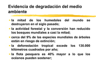 Evidencia de degradación del medio
ambiente
• la mitad de los humedales del mundo se
destruyeron en el siglo pasado;
• la actividad forestal y la conversión han reducido
los bosques mundiales a casi la mitad;
• cerca del 9% de las especies mundiales de árboles
están en riesgo de extinción;
• la deforestación tropical excede los 130.000
kilómetros cuadrados por año;
• la flota pesquera es 40% mayor a lo que los
océanos pueden sostener;
 