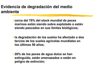 Evidencia de degradación del medio
ambiente
• cerca del 70% del stock mundial de peces
marinos están siendo sobre explotado o están
siendo pescados en sus límites biológicos;
• la degradación de los suelos ha afectado a dos
tercios de los suelos agrícolas mundiales en
los últimos 50 años;
• 20% de los peces de agua dulce se han
extinguido, están amenazados o están en
peligro de extinción;
 