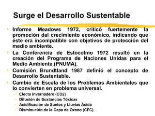Surge el Desarrollo Sustentable
• Informe Meadows 1972, criticó fuertemente la
promoción del crecimiento económico, indicando que
éste era incompatible con objetivos de protección del
medio ambiente.
• La Conferencia de Estocolmo 1972 resultó en la
creación del Programa de Naciones Unidas para el
Medio Ambiente (PNUMA).
• Comisión Brundtland 1987 definió el concepto de
Desarrollo Sustentable.
• Cambio de Escala de los Problemas Ambientales que
lo convierten en problema universal.
– Efecto Invernadero (CO2)
– Difusión de Sustancias Tóxicas
– Acidificación de Suelos y Lluvias Ácida
– Disminución de la Capa de Ozono (CFC).
 