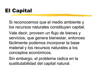 El Capital
Si reconocemos que el medio ambiente y
los recursos naturales constituyen capital.
Vale decir, proveen un flujo de bienes y
servicios, que genera bienestar, entonces
fácilmente podemos incorporar la base
material y los recursos naturales a los
conceptos económicos.
Sin embargo, el problema radica en la
sustitutabilidad del capital natural.
 