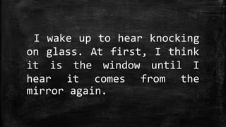 I wake up to hear knocking
on glass. At first, I think
it is the window until I
hear it comes from the
mirror again.
 