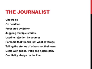 THE JOURNALIST
Underpaid
On deadline
Pressured by Editor
Juggling multiple stories
Used to rejection by sources
Paranoid that friends just want coverage
Telling the stories of others not their own
Deals with critics, trolls and haters daily
Credibility always on the line
 