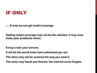 IF ONLY
…..If only we can get media coverage
Getting media coverage may not be the solution, it may even
make your problems worse.
It may crash your servers
It will let the world know how unfinished you are
The story may not be covered the way you want it
The story may haunt you forever, the internet never forgets
 
