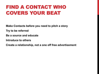 FIND A CONTACT WHO
COVERS YOUR BEAT
Make Contacts before you need to pitch a story
Try to be referred
Be a source and educate
Introduce to others
Create a relationship, not a one off free advertisement
 