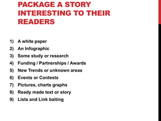 PACKAGE A STORY
INTERESTING TO THEIR
READERS
1) A white paper
2) An Infographic
3) Some study or research
4) Funding / Partnerships / Awards
5) New Trends or unknown areas
6) Events or Contests
7) Pictures, charts graphs
8) Ready made text or story
9) Lists and Link baiting
 