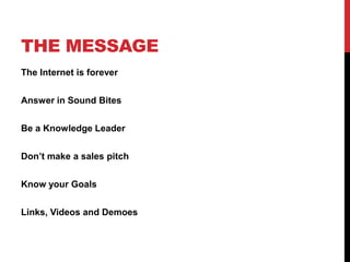 THE MESSAGE
The Internet is forever
Answer in Sound Bites
Be a Knowledge Leader
Don’t make a sales pitch
Know your Goals
Links, Videos and Demoes
 