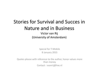 Stories for Survival and Succes in
Nature and in Business
Victor van Rij
(University of Amsterdam)
Special for T-Mobile
8 January 2015
Quotes please with reference to the author, honor values more
than money
Contact : vvanrij@live.nl
 