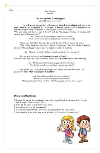 Date: _____________________________
First Quarter
Week 5
The Ant and the Grasshopper
adapted from Aesop’s Fables
In a field, one summer day, a Grasshopper hopped about, chirped and sang to his
heart's content. An Ant passed by. On his back, he carried a grain of corn he harvested. He
walked with great effort. He needed to take the grain of corn to his home.
"Why not come and have a chat with me," said the Grasshopper, "instead of working and
carrying that food on your back?"
Ask: What were the grasshopper’s favorite activities?
What was the ant doing on the field one summer morning?
"There must be food for the rainy days," said the Ant, "and you can do the same."
"Why bother about the rainy days?" said the Grasshopper; "We have plenty of food at
present." The grasshopper sang all day. He played his guitar all day long.
Ask: What do you think will happen to the ant during the rainy days?
The Ant went on his way and continued to work and work.
When the rainy days came, the Grasshopper had no food. He found himself cold and hungry.
Ask: What happened to the grasshopper during rainy days?
Why did the grasshopper get hungry during rainy days?
The ant saw him. He pitied the grasshopper and offered him some food to eat. The
grasshopper knew what he needed to do next time.
Ask: How did the ant help out the grasshopper?
What was the lesson the grasshopper learned?
What does the expression, “he knew what he needed to do next time” mean?
DiscussionQuestions:
1.Between the ant and the grasshopper, who really prepared food for the rainy days? Do you
think it is right for the ant to do that?
2. What did the ant do to prepare for rainy days?
3. How did the ant help the grasshopper?
4. If you were the grasshopper, how would you get ready for the rainy days?
5. After listening to our story, how would you describe the ant and the grasshopper?
 
