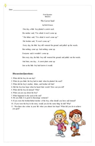 Date: _____________________________
First Quarter
Week 6
The Carrot Seed
by Ruth Krauss
One day, a little boy planted a carrot seed.
His mother said, “I’m afraid it won’t come up.
” His father said, “I’m afraid it won’t come up.”
His brother said, “It won’t come up.”
Every day, the little boy still watered the ground and pulled up the weeds.
But nothing came up. And nothing came up.
Everyone said it wouldn’t come up.
But every day, the little boy still watered the ground and pulled out the weeds.
And then, one day... A carrot plant came up.
Just as the little boy had known it would.
DiscussionQuestions:
1. What did the boy do one day?
2. What do you think the boy had in mind when he planted the seed?
3. What did the boy’s mother, father, and brother tell him?
4. Did the boy lose hope when he heard their words? How can you tell?
5. What did the boy do instead? Why?
6. What can you say about the boy?
7. What happened to the seed at the end?
8. Do you think it is good to discourage someone?
9. If you were the brother/father/mother of the boy, what should you have said instead?
10 . If you were the boy in the story, would you do the same thing he did? Why?
11 . Was there also a time in your life when you almost lost hope? What did you do to achieve
you goal?
 