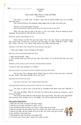 Date: _____________________________
First Quarter
Week 7
Toto Turtle Takes Time to Tuck and Think
(An Adaptation)
Toto Turtle is a terrific turtle. He likes to play with his friends Freddie Frog, Coco Crocodile
and Lucky Duck.
Toto is kind and honest. But sometimes things happen that can make Toto really mad.
Illustration of Toto Turtle getting mad/angry
(Have the pupils predict: What do you think does Toto Turtle do when he gets mad?)
When Toto gets mad, he used to hit, kick, or yell at his friends. Then his friends get upset.
Sometimes they get mad too. They hit, kick or yell at Toto.
Illustration of Mama Turtle talking with Toto
Mama Turtle is sad that Toto gets mad easily. “Toto,” she says, “You’re a good turtle except
when you’re mad. I’ll teach you a way not to get mad easily. It’s called “Think like a Turtle.” “Think
like a Turtle?” ask Toto. “Yes.” Mama Turtle answers. Just follow these four steps:
Illustration of Toto Mama Turtle asking Toto “Are you starting to feel angry?”
1. Know your feelings. (Are you starting to feel angry?)
Illustration of Toto with thinking bubbles with “Stop.”
2. Think and tell yourself: “Stop.”
3. Tuck yourself inside your shell and take three deep breaths. If you still feel bad, take more deep
breaths.
Illustration of Toto coming out of his shell with a thinking bubble of “Solution”
4. Come out when calm and think of a “Solution”.
(Have pupils predict: Do you think Toto Turtle will follow what Mama Turtle said?)
The next day, Toto is playing with his friends when he is hit by a ball. Toto starts to feel mad.
He yells, “Ouch!” Who threw that ball? Was it you, Coco?”
Illustration of Toto Turtle hit by a ball
Coco says, “I am sorry, Toto. I did not mean to hit you!”
(Have pupils predict: What do you think will Toto Turtle do to Coco Crocodile?)
Toto starts to walk to Coco to hit him but he remembers what Mama Turtle said “Think like a
Turtle.”
Toto stops and thinks, “Why do I feel mad? Coco did not hit me because he wanted to. I got in
the way of the ball.”
Toto tucks his head inside his shell and takes three deep breaths. Then three more deep breaths.
Then two more. Then, he looks at Coco. “It's alright, Coco. But be careful with the ball, okay?”
Discussion Questions:
1. What did Toto Turtle do when he felt mad or angry?
2. When he was not mad, what kind of a turtle was he?
3. How did Mama Turtle feel about Toto Turtle’s actions when he was mad?
4. What do you think will your mother feel if you are like Toto Turtle when you are mad?
5. What do you think will your friends do if you are like Toto Turtle when you are mad?
6. How did Mama Turtle help Toto?
7. What happened while the friends were playing ball?
10. 8. If you were one of Toto Turtle’s friends, how would you feel?
 