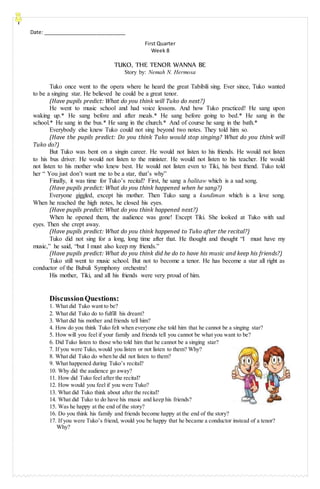 Date: _____________________________
11.
First Quarter
Week 8
TUKO, THE TENOR WANNA BE
Story by: Nemah N. Hermosa
Tuko once went to the opera where he heard the great Tabibili sing. Ever since, Tuko wanted
to be a singing star. He believed he could be a great tenor.
(Have pupils predict: What do you think will Tuko do next?)
He went to music school and had voice lessons. And how Tuko practiced! He sang upon
waking up.* He sang before and after meals.* He sang before going to bed.* He sang in the
school.* He sang in the bus.* He sang in the church.* And of course he sang in the bath.*
Everybody else knew Tuko could not sing beyond two notes. They told him so.
(Have the pupils predict: Do you think Tuko would stop singing? What do you think will
Tuko do?)
But Tuko was bent on a singin career. He would not listen to his friends. He would not listen
to his bus driver. He would not listen to the minister. He would not listen to his teacher. He would
not listen to his mother who knew best. He would not listen even to Tiki, his best friend. Tuko told
her “ You just don’t want me to be a star, that’s why”
Finally, it was time for Tuko’s recital? First, he sang a balitaw which is a sad song.
(Have pupils predict: What do you think happened when he sang?)
Everyone giggled, except his mother. Then Tuko sang a kundiman which is a love song.
When he reached the high notes, he closed his eyes.
(Have pupils predict: What do you think happened next?)
When he opened them, the audience was gone! Except Tiki. She looked at Tuko with sad
eyes. Then she crept away.
(Have pupils predict: What do you think happened to Tuko after the recital?)
Tuko did not sing for a long, long time after that. He thought and thought “I must have my
music,” he said, “but I must also keep my friends.”
(Have pupils predict: What do you think did he do to have his music and keep his friends?)
Tuko still went to music school. But not to become a tenor. He has become a star all right as
conductor of the Bubuli Symphony orchestra!
His mother, Tiki, and all his friends were very proud of him.
DiscussionQuestions:
1. What did Tuko want to be?
2. What did Tuko do to fulfill his dream?
3. What did his mother and friends tell him?
4. How do you think Tuko felt when everyone else told him that he cannot be a singing star?
5. How will you feel if your family and friends tell you cannot be what you want to be?
6. Did Tuko listen to those who told him that he cannot be a singing star?
7. If you were Tuko, would you listen or not listen to them? Why?
8. What did Tuko do when he did not listen to them?
9. What happened during Tuko’s recital?
10. Why did the audience go away?
11. How did Tuko feel after the recital?
12. How would you feel if you were Tuko?
13. What did Tuko think about after the recital?
14. What did Tuko to do have his music and keep his friends?
15. Was he happy at the end of the story?
16. Do you think his family and friends become happy at the end of the story?
17. If you were Tuko’s friend, would you be happy that he became a conductor instead of a tenor?
Why?
 