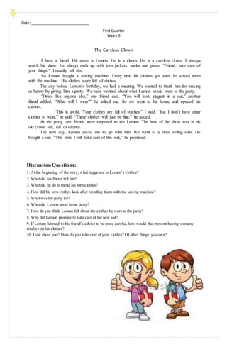Date: _____________________________
First Quarter
Week 9
The Careless Clown
I have a friend. His name is Lemon. He is a clown. He is a careless clown. I always
watch his show. He always ends up with torn jackets, socks and pants. “Friend, take care of
your things.” I usually tell him.
So Lemon bought a sewing machine. Every time his clothes got torn, he sewed them
with the machine. His clothes were full of stiches.
The day before Lemon’s birthday, we had a meeting. We wanted to thank him for making
us happy by giving him a party. We were worried about what Lemon would wear to the party.
“Dress like anyone else,” one friend said. “You will look elegant in a suit,” another
friend added. “What will I wear?” he asked me. So we went to his house and opened his
cabinet.
“This is awful. Your clothes are full of stitches,” I said. “But I don’t have other
clothes to wear,” he said. “These clothes will just be fine,” he added.
At the party, our friends were surprised to see Lemon. The hero of the show was in his
old clown suit, full of stitches.
The next day, Lemon asked me to go with him. We went to a store selling suits. He
bought a suit. “This time I will take care of this suit,” he promised.
DiscussionQuestions:
1. At the beginning of the story, what happened to Lemon’s clothes?
2. What did his friend tell him?
3. What did he do to mend his torn clothes?
4. How did his torn clothes look after mending them with the sewing machine?
5. What was the party for?
6. What did Lemon wear in the party?
7. How do you think Lemon felt about the clothes he wore at the party?
8. Why did Lemon promise to take care of the new suit?
9. If Lemon listened to his friend’s advice to be more careful, how would that prevent having so many
stitches on his clothes?
10. How about you? How do you take care of your clothes? Of other things you own?
 