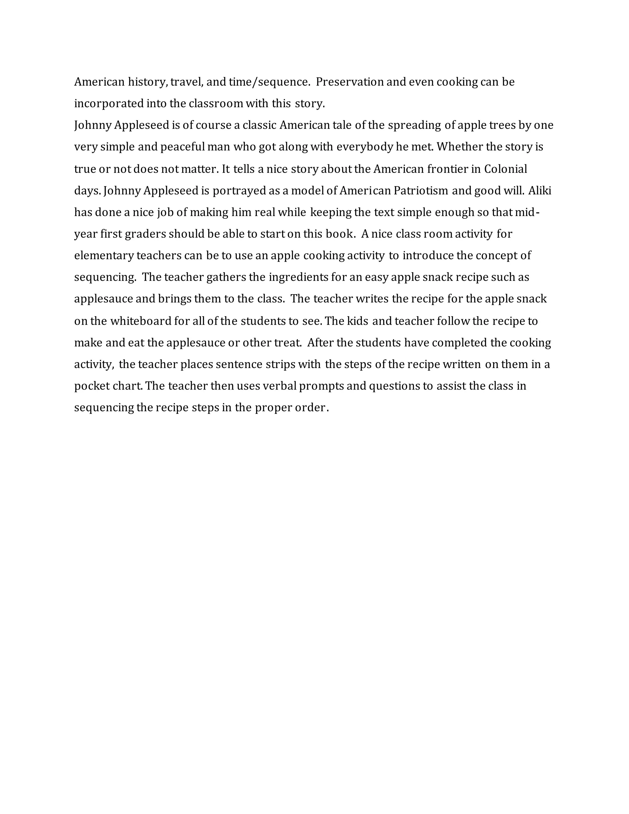 American history, travel, and time/sequence. Preservation and even cooking can be
incorporated into the classroom with this story.
Johnny Appleseed is of course a classic American tale of the spreading of apple trees by one
very simple and peaceful man who got along with everybody he met. Whether the story is
true or not does not matter. It tells a nice story about the American frontier in Colonial
days. Johnny Appleseed is portrayed as a model of American Patriotism and good will. Aliki
has done a nice job of making him real while keeping the text simple enough so that mid-
year first graders should be able to start on this book. A nice class room activity for
elementary teachers can be to use an apple cooking activity to introduce the concept of
sequencing. The teacher gathers the ingredients for an easy apple snack recipe such as
applesauce and brings them to the class. The teacher writes the recipe for the apple snack
on the whiteboard for all of the students to see. The kids and teacher follow the recipe to
make and eat the applesauce or other treat. After the students have completed the cooking
activity, the teacher places sentence strips with the steps of the recipe written on them in a
pocket chart. The teacher then uses verbal prompts and questions to assist the class in
sequencing the recipe steps in the proper order.
 