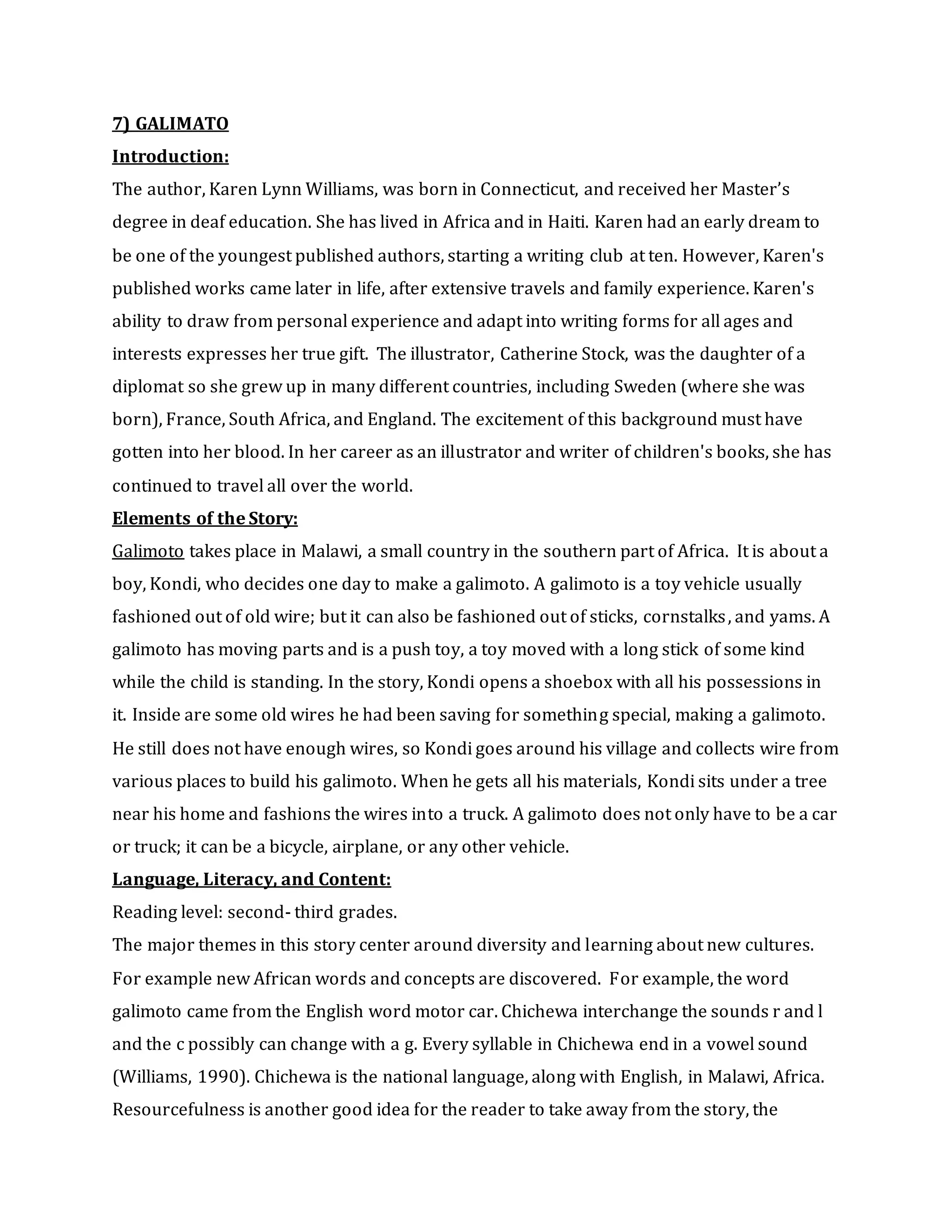 7) GALIMATO
Introduction:
The author, Karen Lynn Williams, was born in Connecticut, and received her Master’s
degree in deaf education. She has lived in Africa and in Haiti. Karen had an early dream to
be one of the youngest published authors, starting a writing club at ten. However, Karen's
published works came later in life, after extensive travels and family experience. Karen's
ability to draw from personal experience and adapt into writing forms for all ages and
interests expresses her true gift. The illustrator, Catherine Stock, was the daughter of a
diplomat so she grew up in many different countries, including Sweden (where she was
born), France, South Africa, and England. The excitement of this background must have
gotten into her blood. In her career as an illustrator and writer of children's books, she has
continued to travel all over the world.
Elements of the Story:
Galimoto takes place in Malawi, a small country in the southern part of Africa. It is about a
boy, Kondi, who decides one day to make a galimoto. A galimoto is a toy vehicle usually
fashioned out of old wire; but it can also be fashioned out of sticks, cornstalks, and yams. A
galimoto has moving parts and is a push toy, a toy moved with a long stick of some kind
while the child is standing. In the story, Kondi opens a shoebox with all his possessions in
it. Inside are some old wires he had been saving for something special, making a galimoto.
He still does not have enough wires, so Kondi goes around his village and collects wire from
various places to build his galimoto. When he gets all his materials, Kondi sits under a tree
near his home and fashions the wires into a truck. A galimoto does not only have to be a car
or truck; it can be a bicycle, airplane, or any other vehicle.
Language, Literacy, and Content:
Reading level: second- third grades.
The major themes in this story center around diversity and learning about new cultures.
For example new African words and concepts are discovered. For example, the word
galimoto came from the English word motor car. Chichewa interchange the sounds r and l
and the c possibly can change with a g. Every syllable in Chichewa end in a vowel sound
(Williams, 1990). Chichewa is the national language, along with English, in Malawi, Africa.
Resourcefulness is another good idea for the reader to take away from the story, the
 