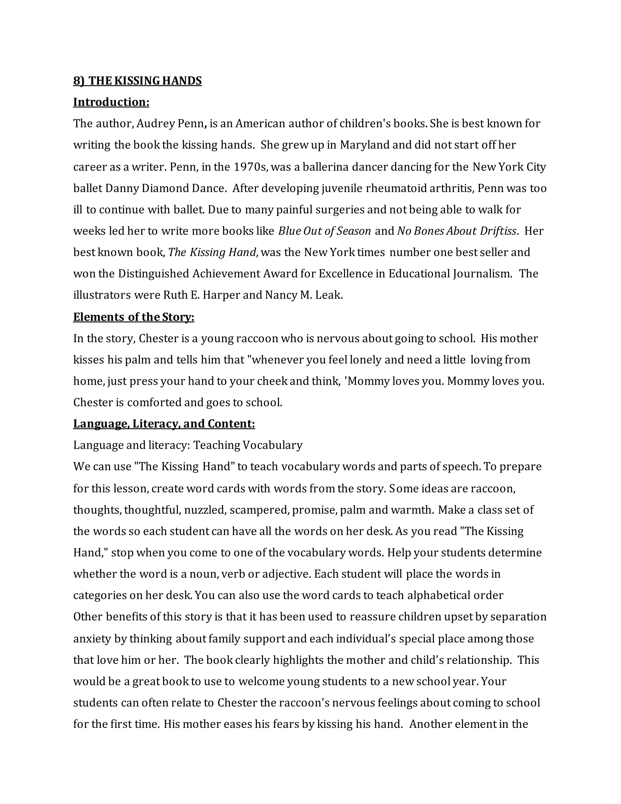 8) THE KISSING HANDS
Introduction:
The author, Audrey Penn, is an American author of children's books. She is best known for
writing the book the kissing hands. She grew up in Maryland and did not start off her
career as a writer. Penn, in the 1970s, was a ballerina dancer dancing for the New York City
ballet Danny Diamond Dance. After developing juvenile rheumatoid arthritis, Penn was too
ill to continue with ballet. Due to many painful surgeries and not being able to walk for
weeks led her to write more books like Blue Out of Season and No Bones About Driftiss. Her
best known book, The Kissing Hand, was the New York times number one best seller and
won the Distinguished Achievement Award for Excellence in Educational Journalism. The
illustrators were Ruth E. Harper and Nancy M. Leak.
Elements of the Story:
In the story, Chester is a young raccoon who is nervous about going to school. His mother
kisses his palm and tells him that "whenever you feel lonely and need a little loving from
home, just press your hand to your cheek and think, 'Mommy loves you. Mommy loves you.
Chester is comforted and goes to school.
Language, Literacy, and Content:
Language and literacy: Teaching Vocabulary
We can use "The Kissing Hand" to teach vocabulary words and parts of speech. To prepare
for this lesson, create word cards with words from the story. Some ideas are raccoon,
thoughts, thoughtful, nuzzled, scampered, promise, palm and warmth. Make a class set of
the words so each student can have all the words on her desk. As you read "The Kissing
Hand," stop when you come to one of the vocabulary words. Help your students determine
whether the word is a noun, verb or adjective. Each student will place the words in
categories on her desk. You can also use the word cards to teach alphabetical order
Other benefits of this story is that it has been used to reassure children upset by separation
anxiety by thinking about family support and each individual’s special place among those
that love him or her. The book clearly highlights the mother and child’s relationship. This
would be a great book to use to welcome young students to a new school year. Your
students can often relate to Chester the raccoon's nervous feelings about coming to school
for the first time. His mother eases his fears by kissing his hand. Another element in the
 