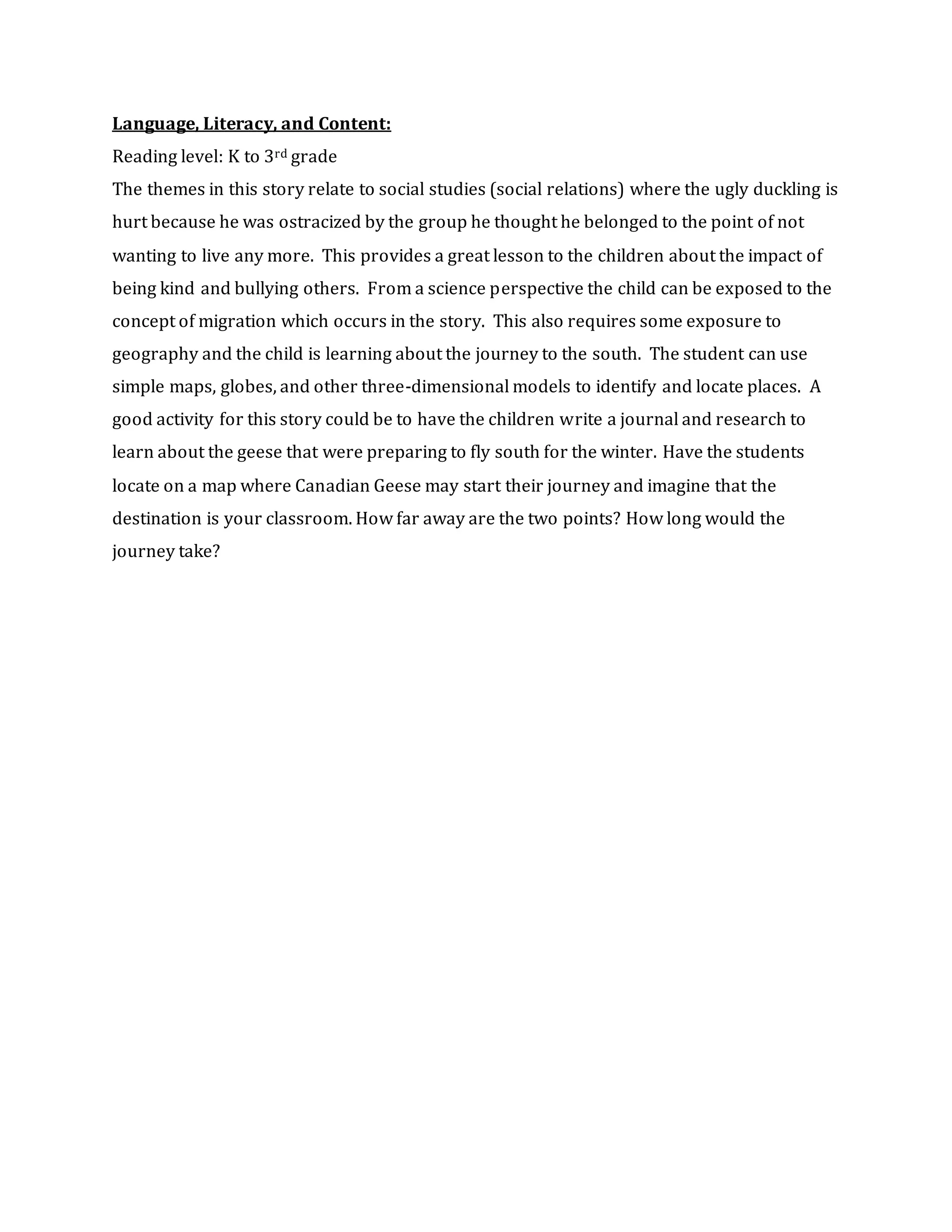 Language, Literacy, and Content:
Reading level: K to 3rd grade
The themes in this story relate to social studies (social relations) where the ugly duckling is
hurt because he was ostracized by the group he thought he belonged to the point of not
wanting to live any more. This provides a great lesson to the children about the impact of
being kind and bullying others. From a science perspective the child can be exposed to the
concept of migration which occurs in the story. This also requires some exposure to
geography and the child is learning about the journey to the south. The student can use
simple maps, globes, and other three-dimensional models to identify and locate places. A
good activity for this story could be to have the children write a journal and research to
learn about the geese that were preparing to fly south for the winter. Have the students
locate on a map where Canadian Geese may start their journey and imagine that the
destination is your classroom. How far away are the two points? How long would the
journey take?
 