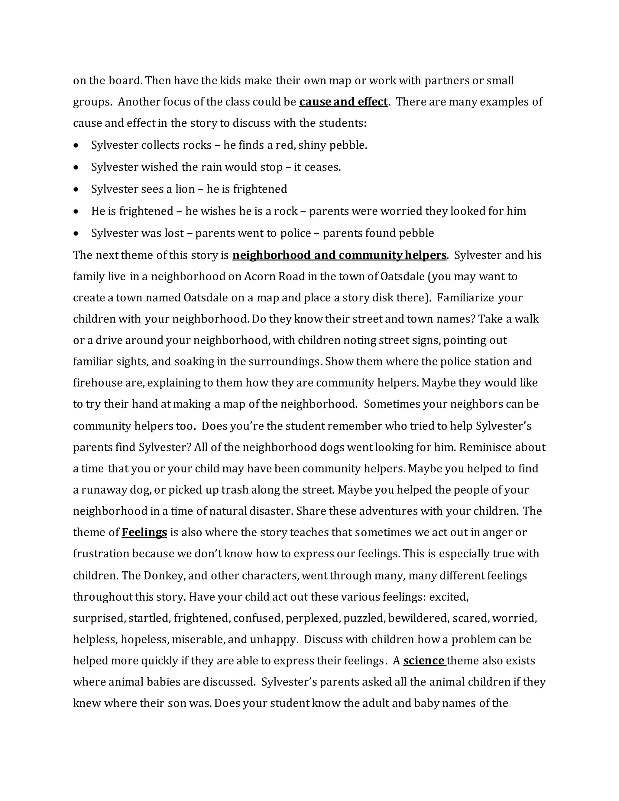 on the board. Then have the kids make their own map or work with partners or small
groups. Another focus of the class could be cause and effect. There are many examples of
cause and effect in the story to discuss with the students:
 Sylvester collects rocks – he finds a red, shiny pebble.
 Sylvester wished the rain would stop – it ceases.
 Sylvester sees a lion – he is frightened
 He is frightened – he wishes he is a rock – parents were worried they looked for him
 Sylvester was lost – parents went to police – parents found pebble
The next theme of this story is neighborhood and community helpers. Sylvester and his
family live in a neighborhood on Acorn Road in the town of Oatsdale (you may want to
create a town named Oatsdale on a map and place a story disk there). Familiarize your
children with your neighborhood. Do they know their street and town names? Take a walk
or a drive around your neighborhood, with children noting street signs, pointing out
familiar sights, and soaking in the surroundings. Show them where the police station and
firehouse are, explaining to them how they are community helpers. Maybe they would like
to try their hand at making a map of the neighborhood. Sometimes your neighbors can be
community helpers too. Does you’re the student remember who tried to help Sylvester’s
parents find Sylvester? All of the neighborhood dogs went looking for him. Reminisce about
a time that you or your child may have been community helpers. Maybe you helped to find
a runaway dog, or picked up trash along the street. Maybe you helped the people of your
neighborhood in a time of natural disaster. Share these adventures with your children. The
theme of Feelings is also where the story teaches that sometimes we act out in anger or
frustration because we don’t know how to express our feelings. This is especially true with
children. The Donkey, and other characters, went through many, many different feelings
throughout this story. Have your child act out these various feelings: excited,
surprised, startled, frightened, confused, perplexed, puzzled, bewildered, scared, worried,
helpless, hopeless, miserable, and unhappy. Discuss with children how a problem can be
helped more quickly if they are able to express their feelings. A science theme also exists
where animal babies are discussed. Sylvester’s parents asked all the animal children if they
knew where their son was. Does your student know the adult and baby names of the
 