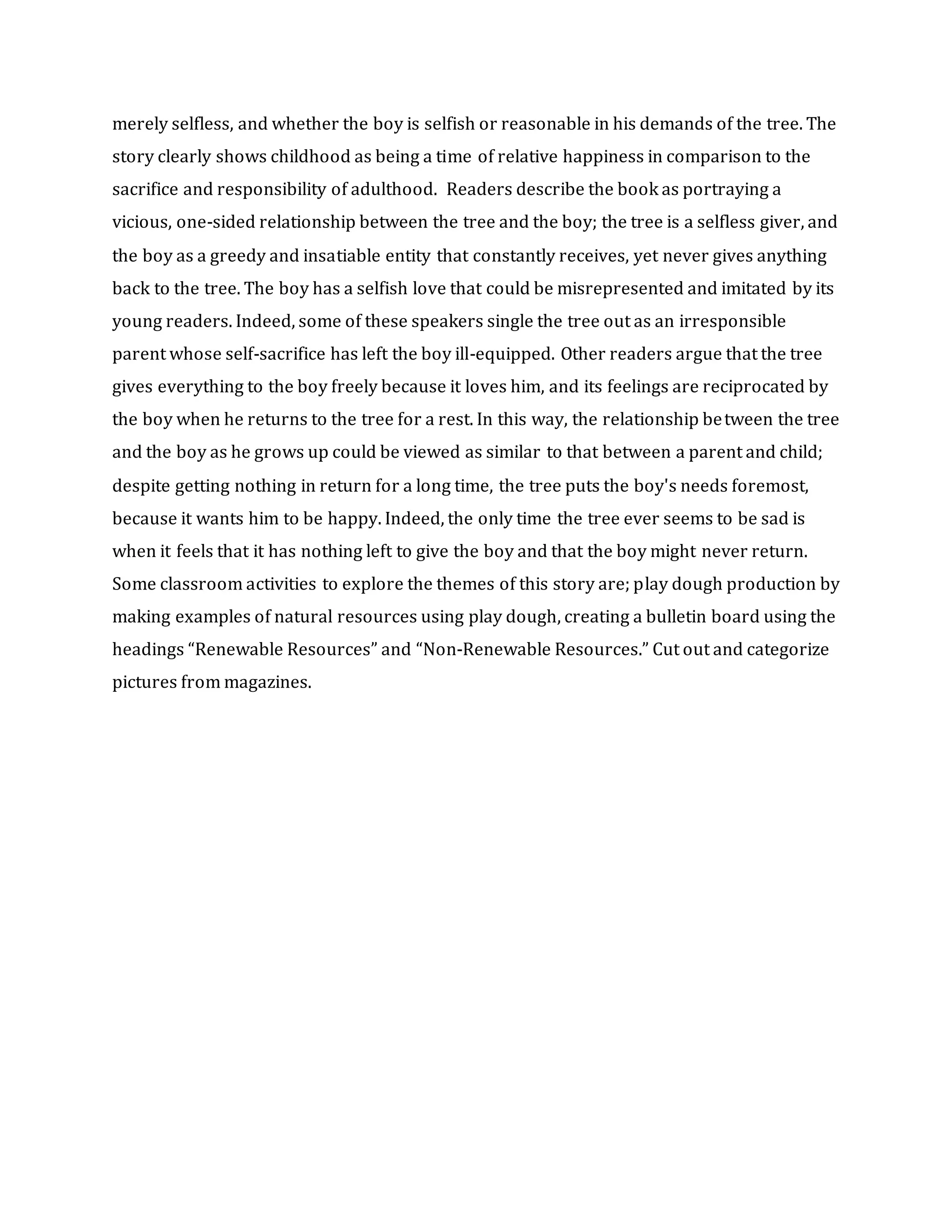 merely selfless, and whether the boy is selfish or reasonable in his demands of the tree. The
story clearly shows childhood as being a time of relative happiness in comparison to the
sacrifice and responsibility of adulthood. Readers describe the book as portraying a
vicious, one-sided relationship between the tree and the boy; the tree is a selfless giver, and
the boy as a greedy and insatiable entity that constantly receives, yet never gives anything
back to the tree. The boy has a selfish love that could be misrepresented and imitated by its
young readers. Indeed, some of these speakers single the tree out as an irresponsible
parent whose self-sacrifice has left the boy ill-equipped. Other readers argue that the tree
gives everything to the boy freely because it loves him, and its feelings are reciprocated by
the boy when he returns to the tree for a rest. In this way, the relationship between the tree
and the boy as he grows up could be viewed as similar to that between a parent and child;
despite getting nothing in return for a long time, the tree puts the boy's needs foremost,
because it wants him to be happy. Indeed, the only time the tree ever seems to be sad is
when it feels that it has nothing left to give the boy and that the boy might never return.
Some classroom activities to explore the themes of this story are; play dough production by
making examples of natural resources using play dough, creating a bulletin board using the
headings “Renewable Resources” and “Non-Renewable Resources.” Cut out and categorize
pictures from magazines.
 