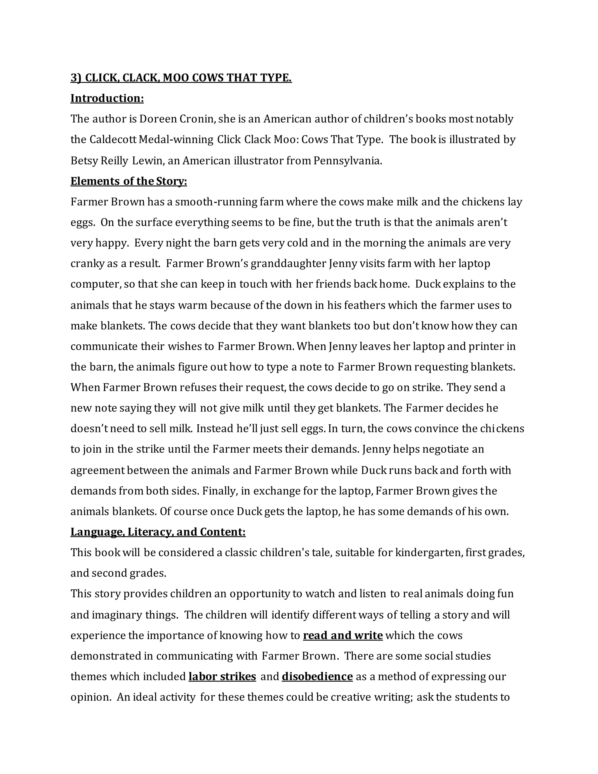 3) CLICK, CLACK, MOO COWS THAT TYPE.
Introduction:
The author is Doreen Cronin, she is an American author of children’s books most notably
the Caldecott Medal-winning Click Clack Moo: Cows That Type. The book is illustrated by
Betsy Reilly Lewin, an American illustrator from Pennsylvania.
Elements of the Story:
Farmer Brown has a smooth-running farm where the cows make milk and the chickens lay
eggs. On the surface everything seems to be fine, but the truth is that the animals aren’t
very happy. Every night the barn gets very cold and in the morning the animals are very
cranky as a result. Farmer Brown’s granddaughter Jenny visits farm with her laptop
computer, so that she can keep in touch with her friends back home. Duck explains to the
animals that he stays warm because of the down in his feathers which the farmer uses to
make blankets. The cows decide that they want blankets too but don’t know how they can
communicate their wishes to Farmer Brown. When Jenny leaves her laptop and printer in
the barn, the animals figure out how to type a note to Farmer Brown requesting blankets.
When Farmer Brown refuses their request, the cows decide to go on strike. They send a
new note saying they will not give milk until they get blankets. The Farmer decides he
doesn’t need to sell milk. Instead he’ll just sell eggs. In turn, the cows convince the chickens
to join in the strike until the Farmer meets their demands. Jenny helps negotiate an
agreement between the animals and Farmer Brown while Duck runs back and forth with
demands from both sides. Finally, in exchange for the laptop, Farmer Brown gives the
animals blankets. Of course once Duck gets the laptop, he has some demands of his own.
Language, Literacy, and Content:
This book will be considered a classic children's tale, suitable for kindergarten, first grades,
and second grades.
This story provides children an opportunity to watch and listen to real animals doing fun
and imaginary things. The children will identify different ways of telling a story and will
experience the importance of knowing how to read and write which the cows
demonstrated in communicating with Farmer Brown. There are some social studies
themes which included labor strikes and disobedience as a method of expressing our
opinion. An ideal activity for these themes could be creative writing; ask the students to
 