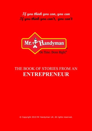 If you think you can, you can
  If you think you can’t, you can’t




THE BOOK OF STORIES FROM AN
     ENTREPRENEUR




  © Copyright 2010 Mr Handyman UK. All rights reserved.
 