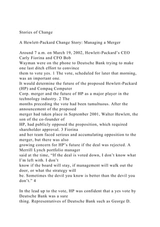 Stories of Change
A Hewlett-Packard Change Story: Managing a Merger
Around 7 a.m. on March 19, 2002, Hewlett-Packard’s CEO
Carly Fiorina and CFO Bob
Wayman were on the phone to Deutsche Bank trying to make
one last ditch effort to convince
them to vote yes. 1 The vote, scheduled for later that morning,
was an important one.
It would determine the future of the proposed Hewlett-Packard
(HP) and Compaq Computer
Corp. merger and the future of HP as a major player in the
technology industry. 2 The
months preceding the vote had been tumultuous. After the
announcement of the proposed
merger had taken place in September 2001, Walter Hewlett, the
son of the co-founder of
HP, had publicly opposed the proposition, which required
shareholder approval. 3 Fiorina
and her team faced serious and accumulating opposition to the
merger, but there was also
growing concern for HP’s future if the deal was rejected. A
Merrill Lynch portfolio manager
said at the time, “If the deal is voted down, I don’t know what
I’m left with. I don’t
know if the board will stay, if management will walk out the
door, or what the strategy will
be. Sometimes the devil you know is better than the devil you
don’t.” 4
In the lead up to the vote, HP was confident that a yes vote by
Deutsche Bank was a sure
thing. Representatives of Deutsche Bank such as George D.
 