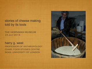 stories of cheese making
told by its tools
the horniman museum
23 july 2013
harry g. west
professor of anthropology
chair, food studies centre
soas, university of london
 