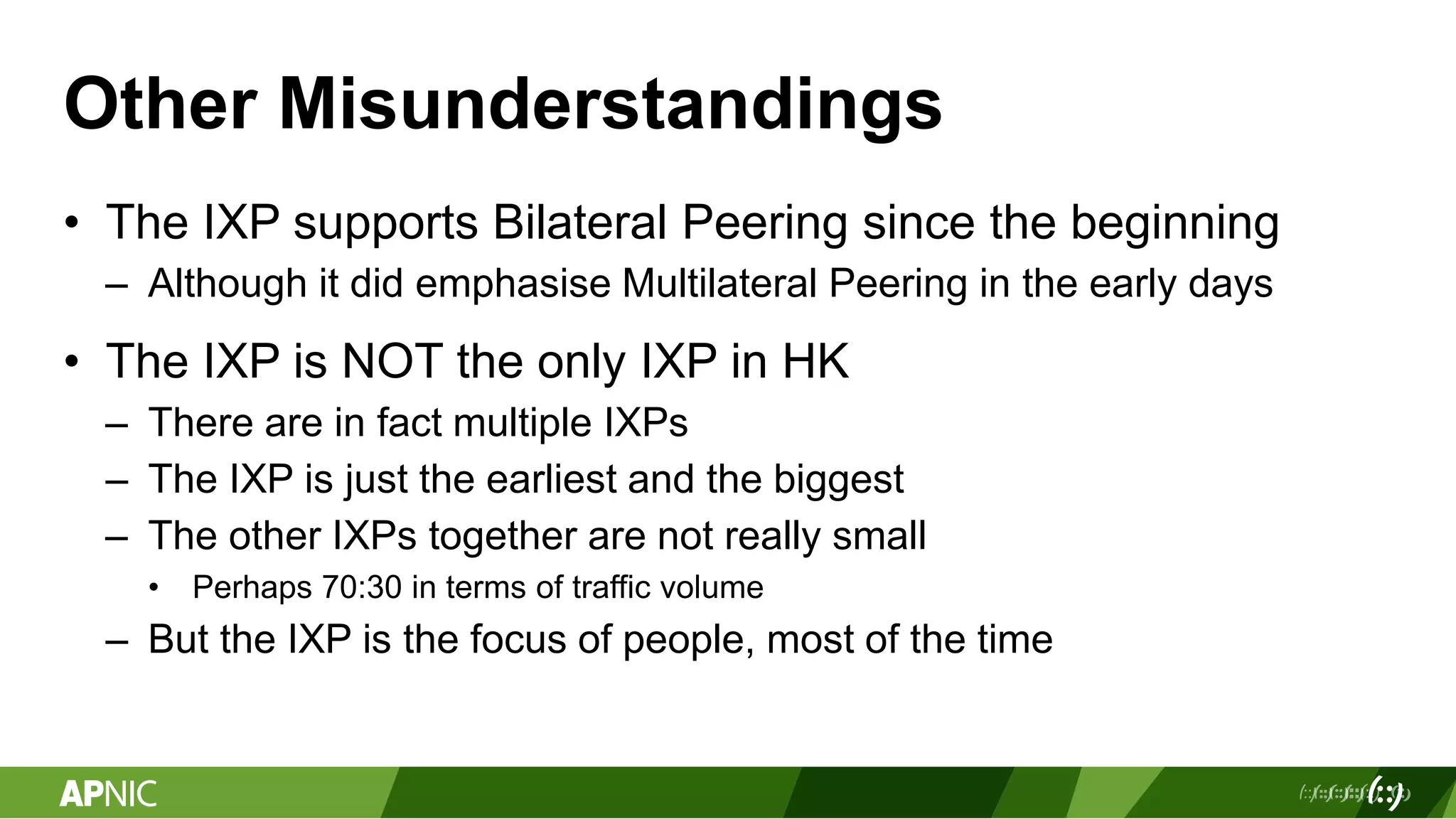 Other Misunderstandings
• The IXP supports Bilateral Peering since the beginning
– Although it did emphasise Multilateral Peering in the early days
• The IXP is NOT the only IXP in HK
– There are in fact multiple IXPs
– The IXP is just the earliest and the biggest
– The other IXPs together are not really small
• Perhaps 70:30 in terms of traffic volume
– But the IXP is the focus of people, most of the time
 