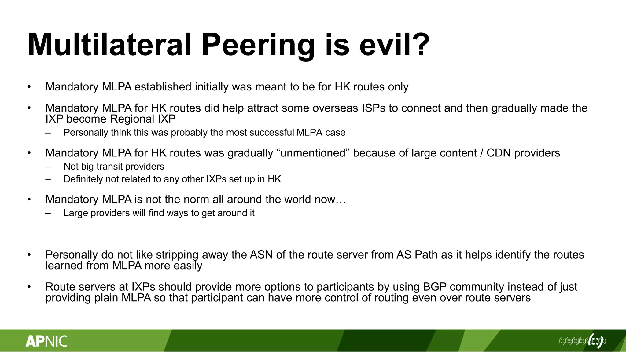 Multilateral Peering is evil?
• Mandatory MLPA established initially was meant to be for HK routes only
• Mandatory MLPA for HK routes did help attract some overseas ISPs to connect and then gradually made the
IXP become Regional IXP
– Personally think this was probably the most successful MLPA case
• Mandatory MLPA for HK routes was gradually “unmentioned” because of large content / CDN providers
– Not big transit providers
– Definitely not related to any other IXPs set up in HK
• Mandatory MLPA is not the norm all around the world now…
– Large providers will find ways to get around it
• Personally do not like stripping away the ASN of the route server from AS Path as it helps identify the routes
learned from MLPA more easily
• Route servers at IXPs should provide more options to participants by using BGP community instead of just
providing plain MLPA so that participant can have more control of routing even over route servers
 