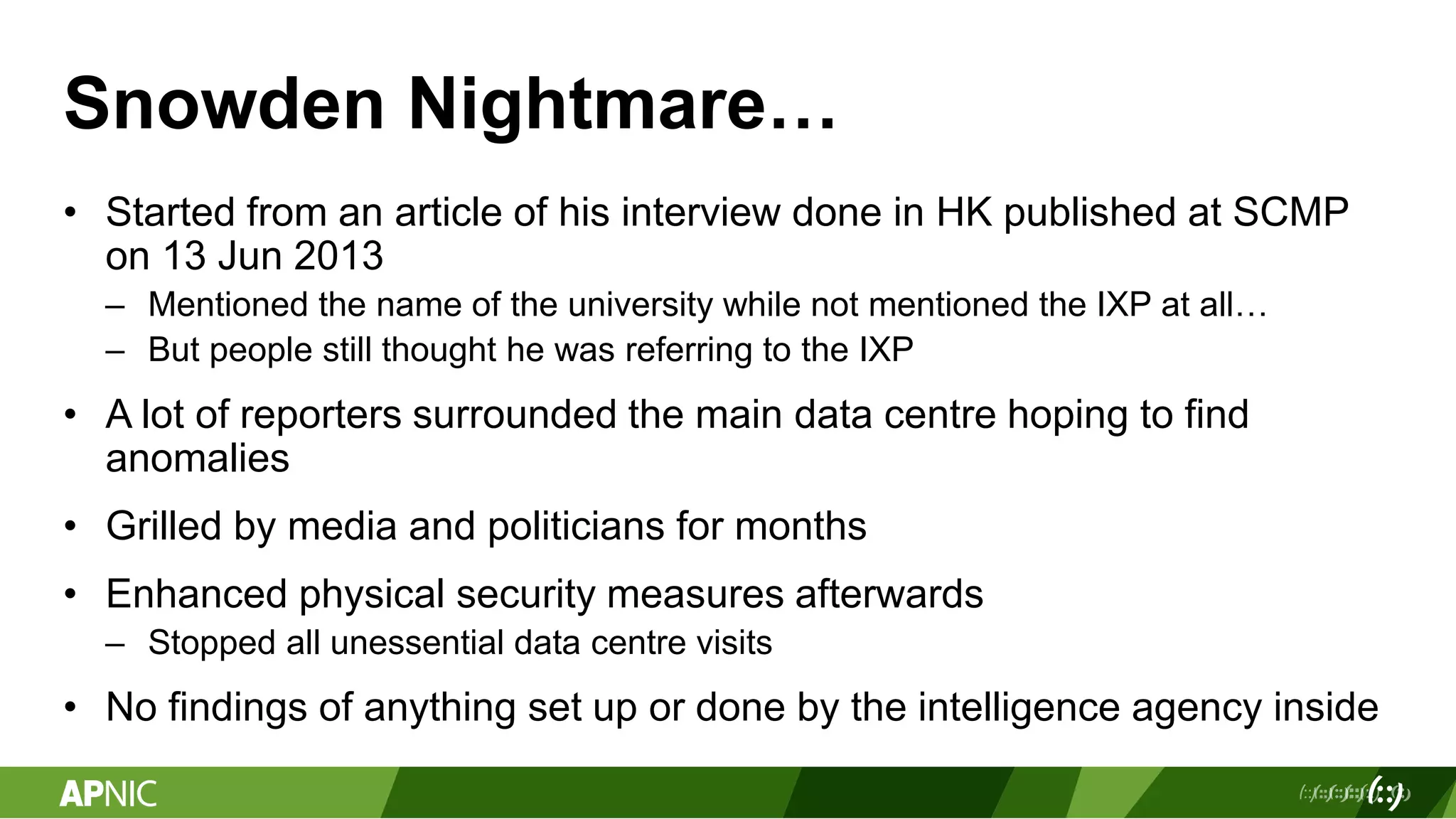 Snowden Nightmare…
• Started from an article of his interview done in HK published at SCMP
on 13 Jun 2013
– Mentioned the name of the university while not mentioned the IXP at all…
– But people still thought he was referring to the IXP
• A lot of reporters surrounded the main data centre hoping to find
anomalies
• Grilled by media and politicians for months
• Enhanced physical security measures afterwards
– Stopped all unessential data centre visits
• No findings of anything set up or done by the intelligence agency inside
 