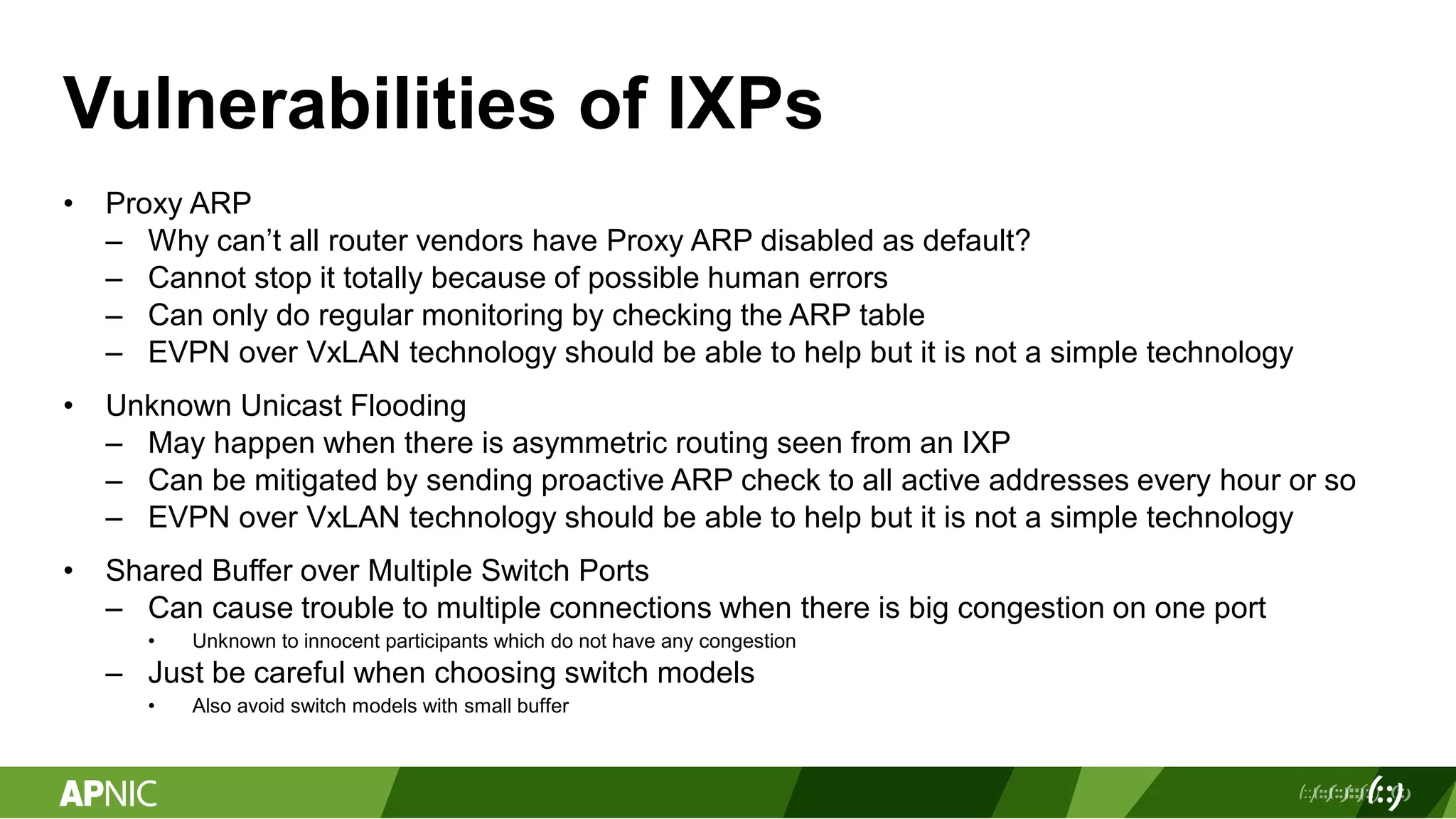 Vulnerabilities of IXPs
• Proxy ARP
– Why can’t all router vendors have Proxy ARP disabled as default?
– Cannot stop it totally because of possible human errors
– Can only do regular monitoring by checking the ARP table
– EVPN over VxLAN technology should be able to help but it is not a simple technology
• Unknown Unicast Flooding
– May happen when there is asymmetric routing seen from an IXP
– Can be mitigated by sending proactive ARP check to all active addresses every hour or so
– EVPN over VxLAN technology should be able to help but it is not a simple technology
• Shared Buffer over Multiple Switch Ports
– Can cause trouble to multiple connections when there is big congestion on one port
• Unknown to innocent participants which do not have any congestion
– Just be careful when choosing switch models
• Also avoid switch models with small buffer
 