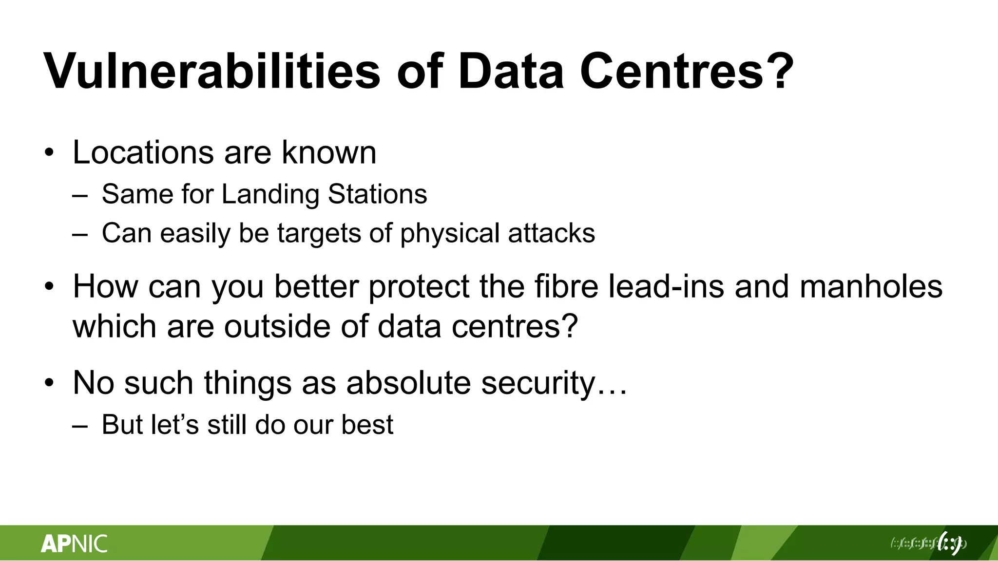 Vulnerabilities of Data Centres?
• Locations are known
– Same for Landing Stations
– Can easily be targets of physical attacks
• How can you better protect the fibre lead-ins and manholes
which are outside of data centres?
• No such things as absolute security…
– But let’s still do our best
 