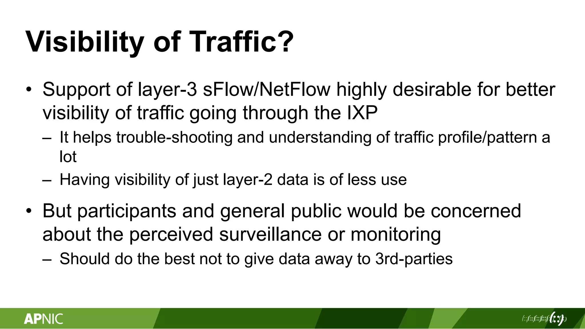 Visibility of Traffic?
• Support of layer-3 sFlow/NetFlow highly desirable for better
visibility of traffic going through the IXP
– It helps trouble-shooting and understanding of traffic profile/pattern a
lot
– Having visibility of just layer-2 data is of less use
• But participants and general public would be concerned
about the perceived surveillance or monitoring
– Should do the best not to give data away to 3rd-parties
 