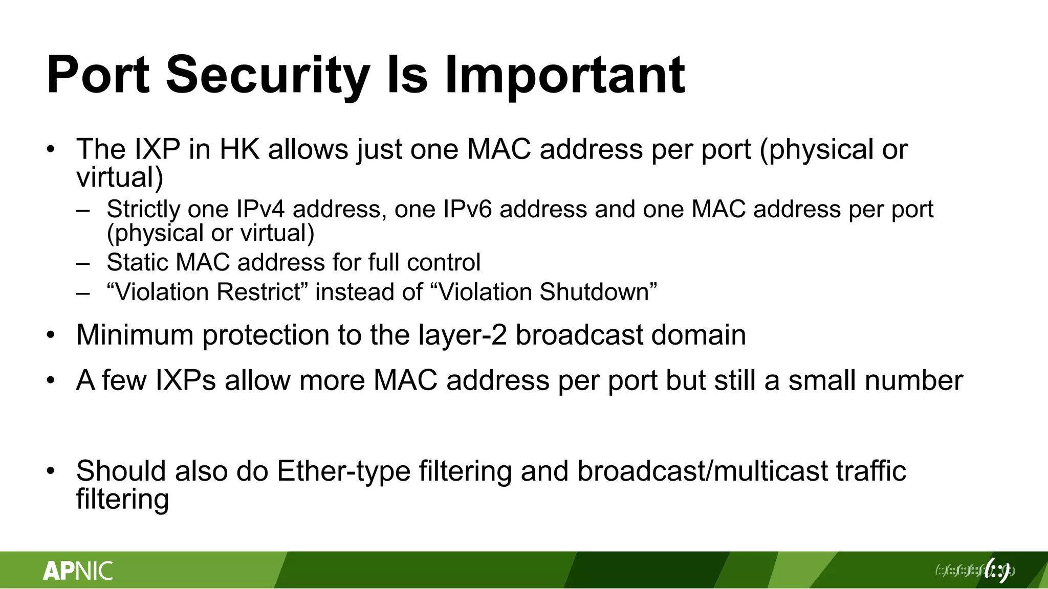 Port Security Is Important
• The IXP in HK allows just one MAC address per port (physical or
virtual)
– Strictly one IPv4 address, one IPv6 address and one MAC address per port
(physical or virtual)
– Static MAC address for full control
– “Violation Restrict” instead of “Violation Shutdown”
• Minimum protection to the layer-2 broadcast domain
• A few IXPs allow more MAC address per port but still a small number
• Should also do Ether-type filtering and broadcast/multicast traffic
filtering
 