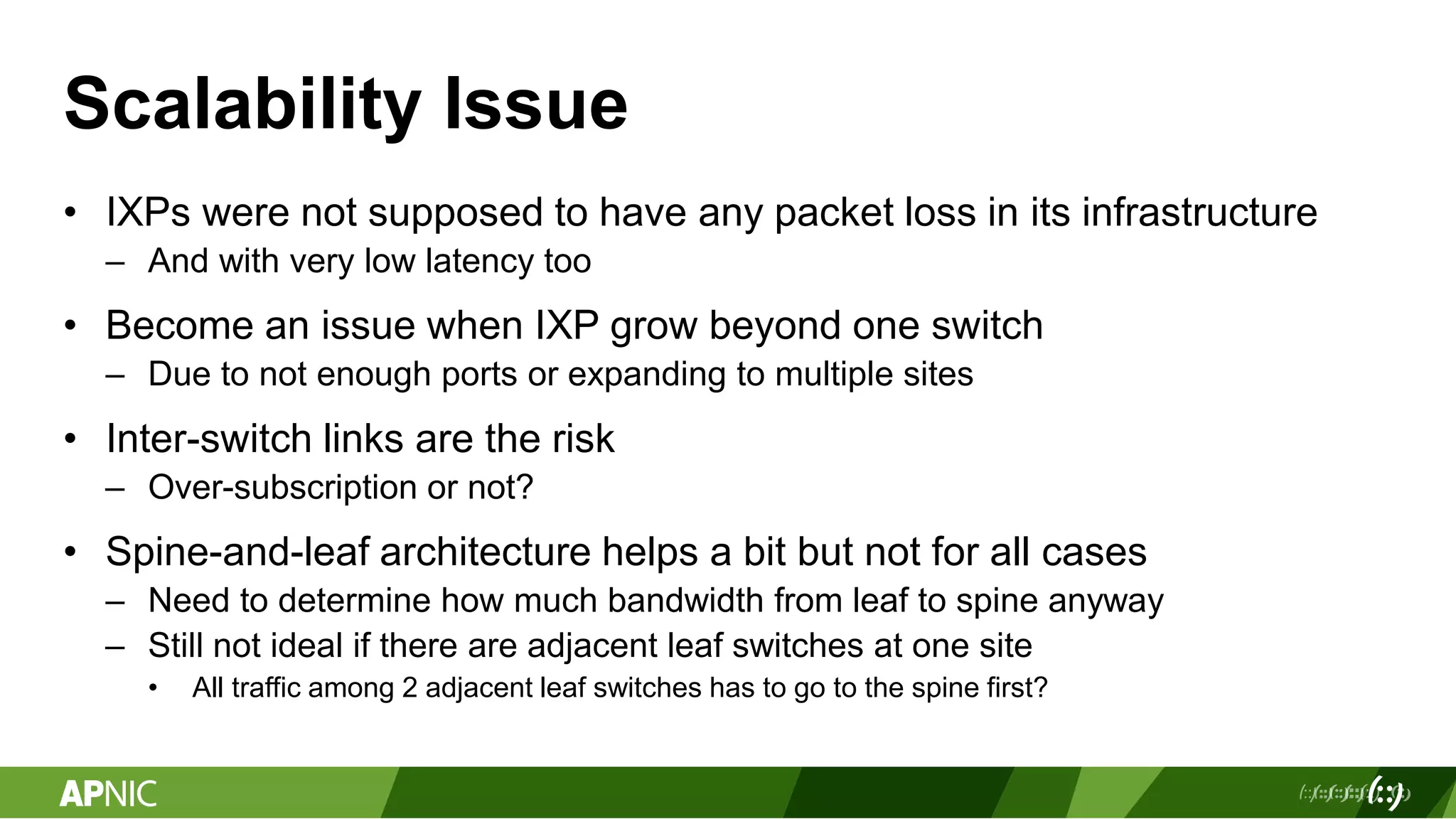 Scalability Issue
• IXPs were not supposed to have any packet loss in its infrastructure
– And with very low latency too
• Become an issue when IXP grow beyond one switch
– Due to not enough ports or expanding to multiple sites
• Inter-switch links are the risk
– Over-subscription or not?
• Spine-and-leaf architecture helps a bit but not for all cases
– Need to determine how much bandwidth from leaf to spine anyway
– Still not ideal if there are adjacent leaf switches at one site
• All traffic among 2 adjacent leaf switches has to go to the spine first?
 