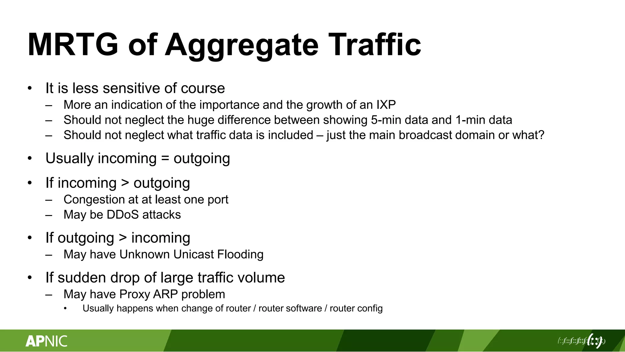 MRTG of Aggregate Traffic
• It is less sensitive of course
– More an indication of the importance and the growth of an IXP
– Should not neglect the huge difference between showing 5-min data and 1-min data
– Should not neglect what traffic data is included – just the main broadcast domain or what?
• Usually incoming = outgoing
• If incoming > outgoing
– Congestion at at least one port
– May be DDoS attacks
• If outgoing > incoming
– May have Unknown Unicast Flooding
• If sudden drop of large traffic volume
– May have Proxy ARP problem
• Usually happens when change of router / router software / router config
 