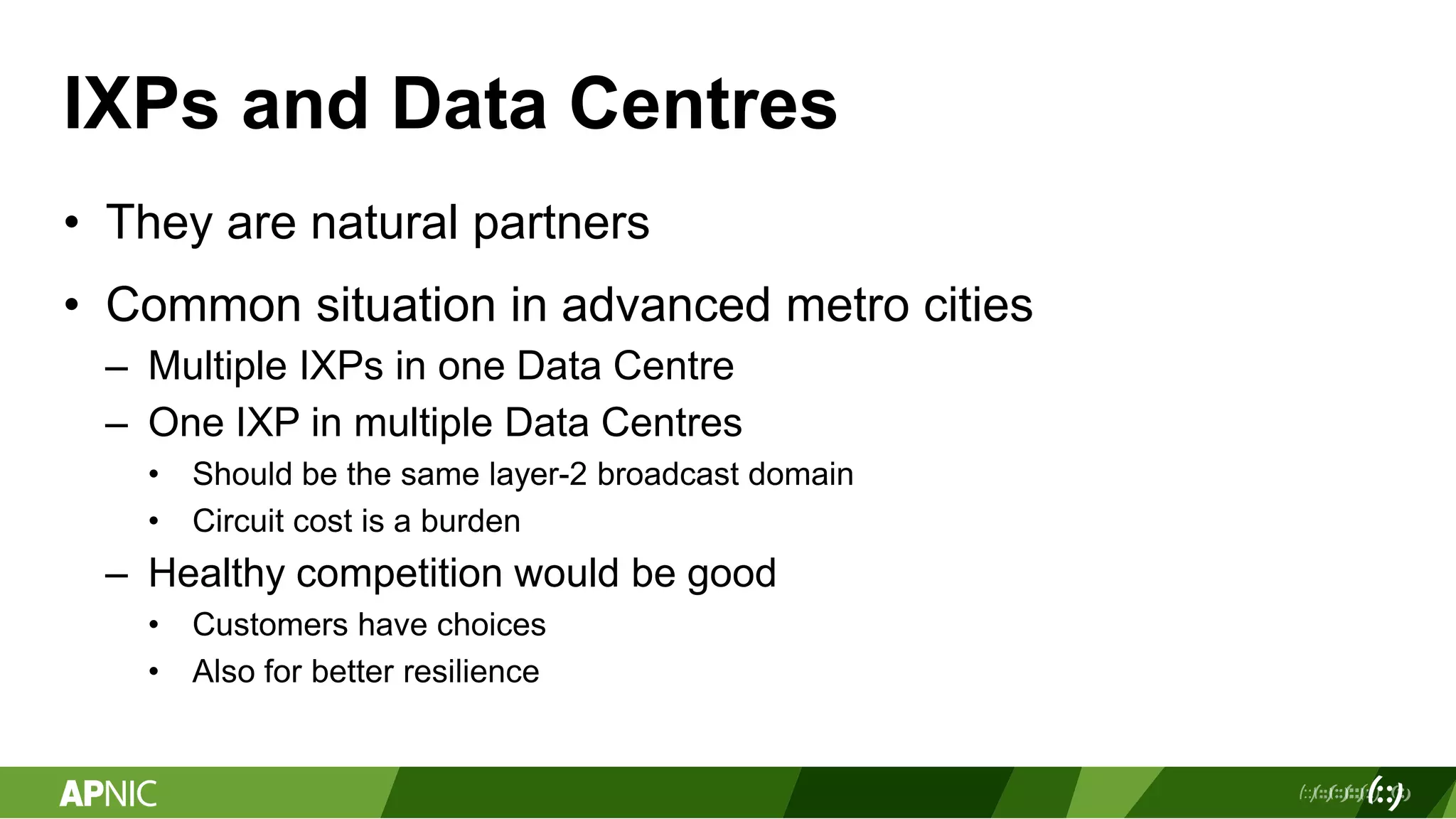 IXPs and Data Centres
• They are natural partners
• Common situation in advanced metro cities
– Multiple IXPs in one Data Centre
– One IXP in multiple Data Centres
• Should be the same layer-2 broadcast domain
• Circuit cost is a burden
– Healthy competition would be good
• Customers have choices
• Also for better resilience
 