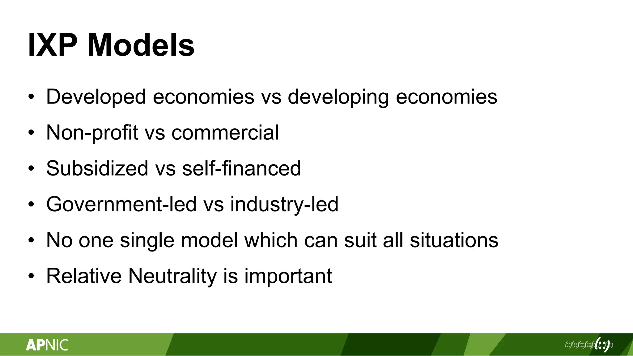 IXP Models
• Developed economies vs developing economies
• Non-profit vs commercial
• Subsidized vs self-financed
• Government-led vs industry-led
• No one single model which can suit all situations
• Relative Neutrality is important
 