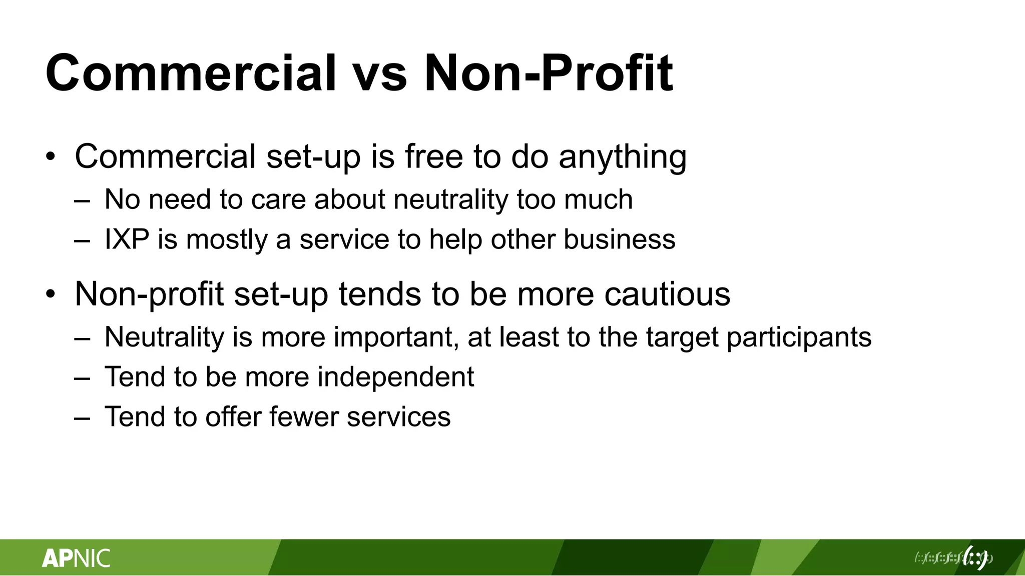 Commercial vs Non-Profit
• Commercial set-up is free to do anything
– No need to care about neutrality too much
– IXP is mostly a service to help other business
• Non-profit set-up tends to be more cautious
– Neutrality is more important, at least to the target participants
– Tend to be more independent
– Tend to offer fewer services
 