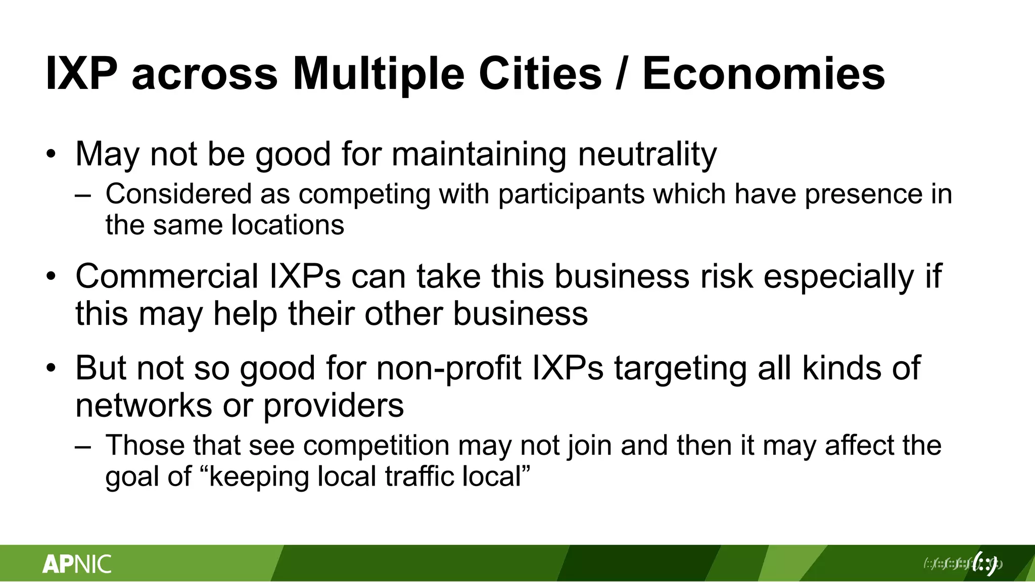 IXP across Multiple Cities / Economies
• May not be good for maintaining neutrality
– Considered as competing with participants which have presence in
the same locations
• Commercial IXPs can take this business risk especially if
this may help their other business
• But not so good for non-profit IXPs targeting all kinds of
networks or providers
– Those that see competition may not join and then it may affect the
goal of “keeping local traffic local”
 