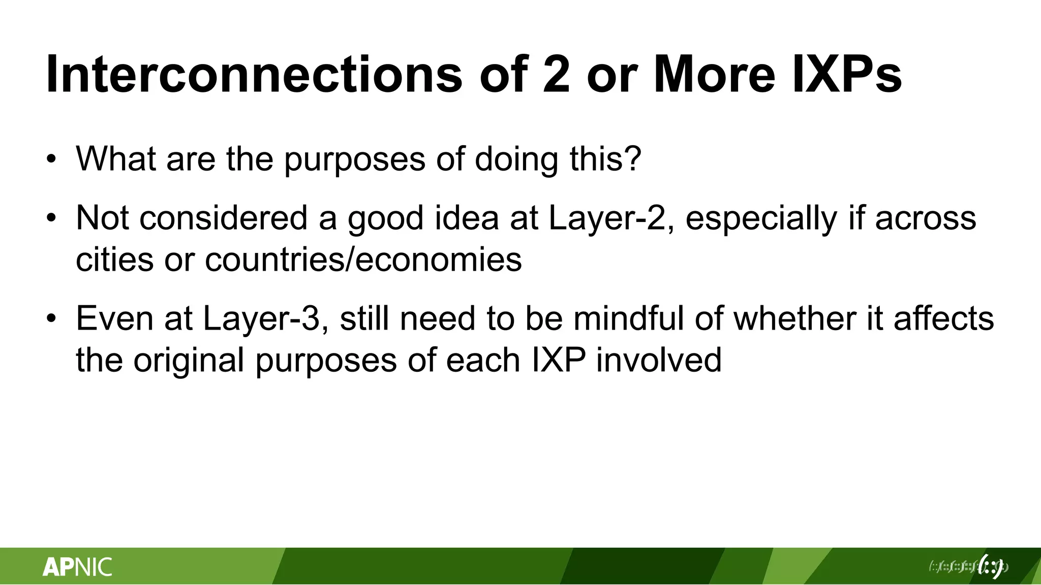 Interconnections of 2 or More IXPs
• What are the purposes of doing this?
• Not considered a good idea at Layer-2, especially if across
cities or countries/economies
• Even at Layer-3, still need to be mindful of whether it affects
the original purposes of each IXP involved
 