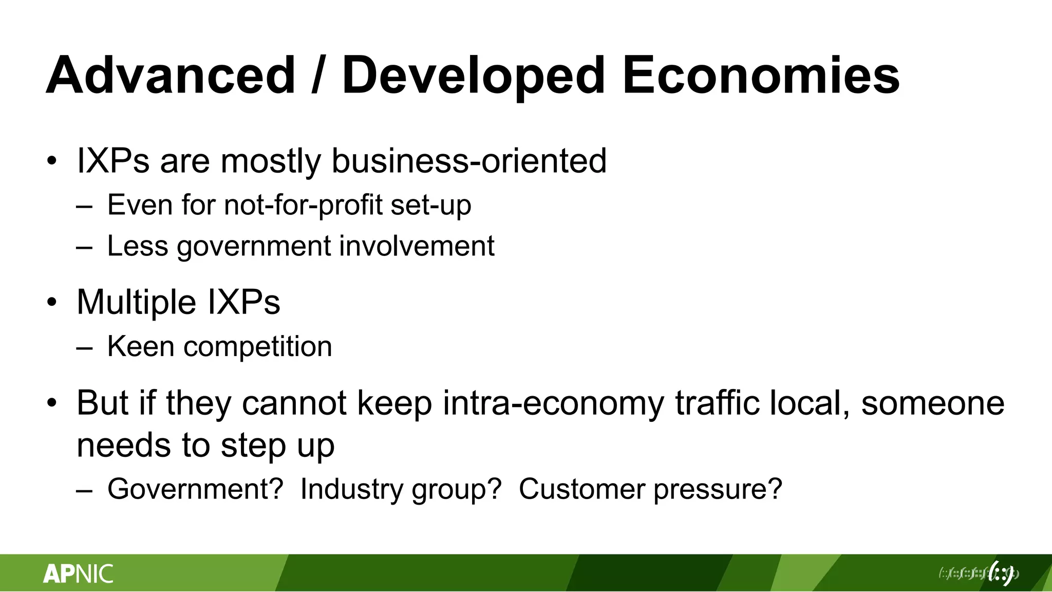 Advanced / Developed Economies
• IXPs are mostly business-oriented
– Even for not-for-profit set-up
– Less government involvement
• Multiple IXPs
– Keen competition
• But if they cannot keep intra-economy traffic local, someone
needs to step up
– Government? Industry group? Customer pressure?
 